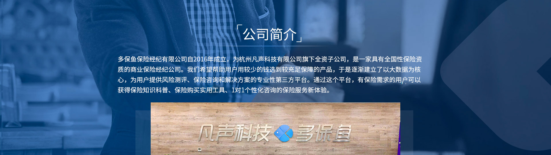 多保魚保險(xiǎn)經(jīng)紀(jì)有限公司自2016年成立，為杭州凡聲科技有限公司旗下全資子公司，是一家具有全國性保險(xiǎn)資質(zhì)的商業(yè)保險(xiǎn)經(jīng)紀(jì)公司。我們希望幫助用戶用較少的錢選到較充足保障的產(chǎn)品，于是逐漸建立了以大數(shù)據(jù)為核心，為用戶提供風(fēng)險(xiǎn)測評、保險(xiǎn)咨詢和解決方案的專業(yè)性第三方平臺。通過這個(gè)平臺，有保險(xiǎn)需求的用戶可以獲得保險(xiǎn)知識科普、保險(xiǎn)購買實(shí)用工具、1對1個(gè)性化咨詢的保險(xiǎn)服務(wù)新體驗(yàn)。