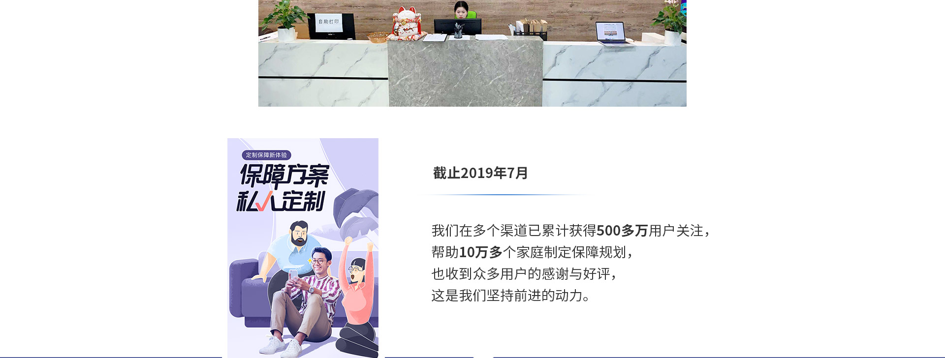截止2019年7月，我們在多個(gè)渠道已累計(jì)獲得500多萬用戶關(guān)注，幫助10萬多個(gè)家庭制定保障規(guī)劃，也收到眾多用戶的感謝與好評，這是我們堅(jiān)持前進(jìn)的動(dòng)力。